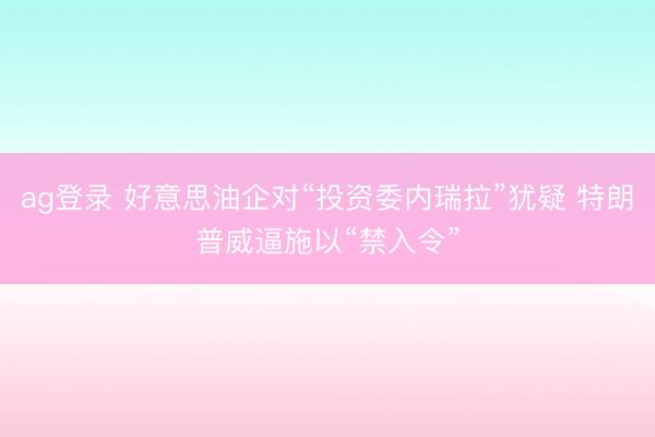 ag登录 好意思油企对“投资委内瑞拉”犹疑 特朗普威逼施以“禁入令”