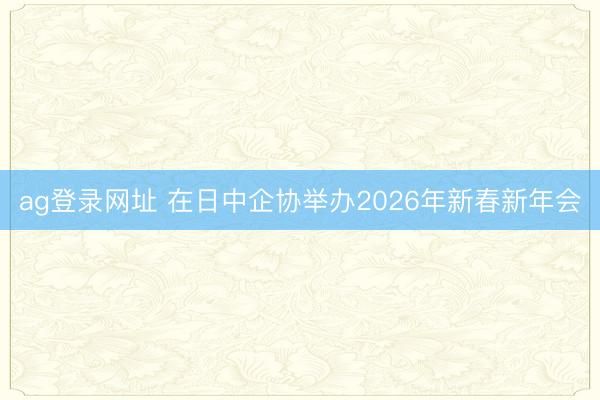 ag登录网址 在日中企协举办2026年新春新年会