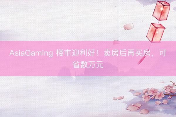 AsiaGaming 楼市迎利好！卖房后再买房，可省数万元