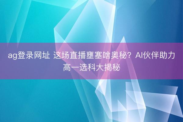 ag登录网址 这场直播壅塞啥奥秘?AI伙伴助力高一选科大揭秘