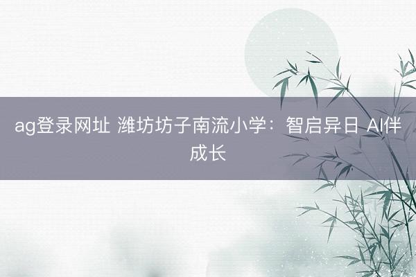 ag登录网址 潍坊坊子南流小学:智启异日 AI伴成长