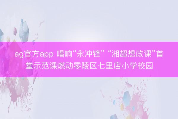 ag官方app 唱响“永冲锋” “湘超想政课”首堂示范课燃动零陵区七里店小学校园