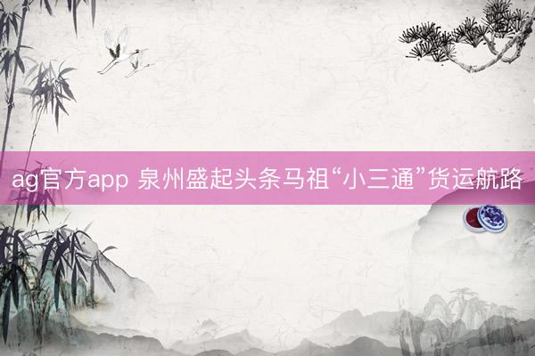 ag官方app 泉州盛起头条马祖“小三通”货运航路