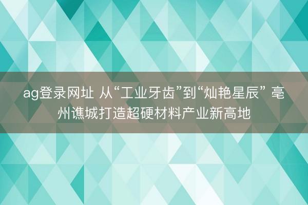 ag登录网址 从“工业牙齿”到“灿艳星辰” 亳州谯城打造超硬材料产业新高地
