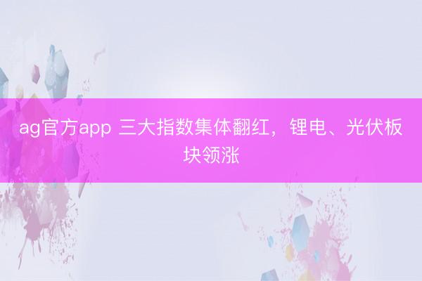 ag官方app 三大指数集体翻红，锂电、光伏板块领涨