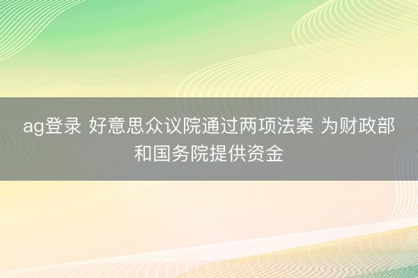 ag登录 好意思众议院通过两项法案 为财政部和国务院提供资金