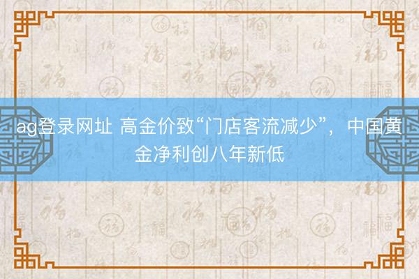 ag登录网址 高金价致“门店客流减少”，中国黄金净利创八年新低