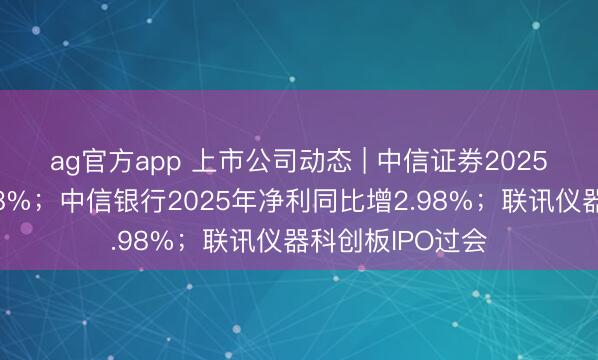 ag官方app 上市公司动态 | 中信证券2025年净利同比增38%；中信银行2025年净利同比增2.98%；联讯仪器科创板IPO过会