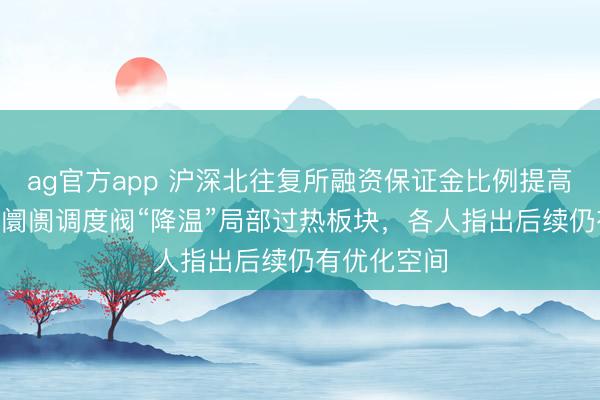 ag官方app 沪深北往复所融资保证金比例提高至100%，阛阓调度阀“降温”局部过热板块，各人指出后续仍有优化空间