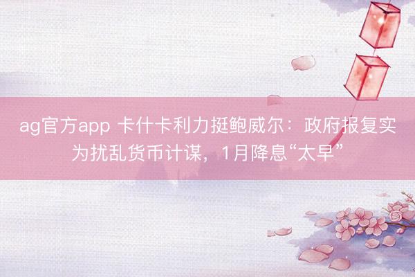 ag官方app 卡什卡利力挺鲍威尔：政府报复实为扰乱货币计谋，1月降息“太早”