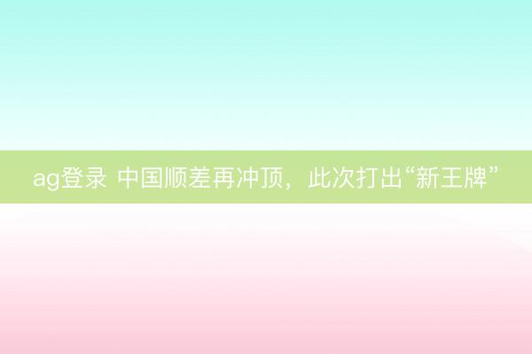 ag登录 中国顺差再冲顶，此次打出“新王牌”