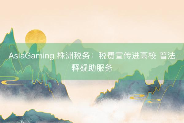 AsiaGaming 株洲税务：税费宣传进高校 普法释疑助服务