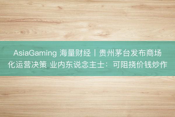 AsiaGaming 海量财经丨贵州茅台发布商场化运营决策 业内东说念主士：可阻挠价钱炒作