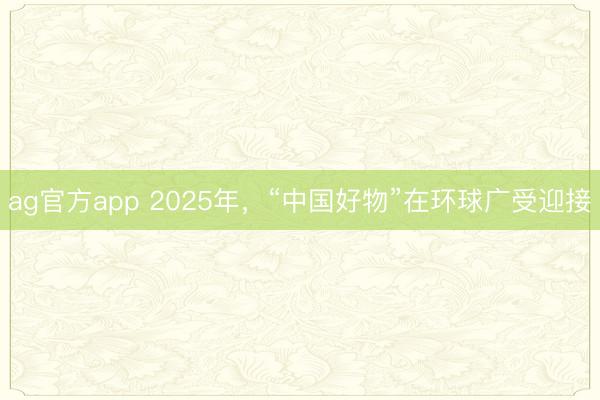 ag官方app 2025年，“中国好物”在环球广受迎接