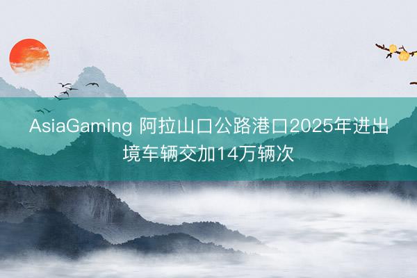 AsiaGaming 阿拉山口公路港口2025年进出境车辆交加14万辆次