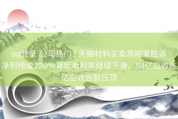ag登录 公司热门 | 天赐材料买卖高明案胜诉获赔！净利预增230%背后毛利率继续下滑，54亿应收账款压顶