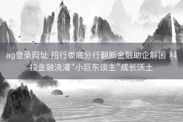 ag登录网址 招行娄底分行翻新金融助企解困 科技金融浇灌“小巨东谈主”成长沃土