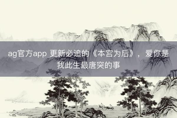 ag官方app 更新必追的《本宫为后》，爱你是我此生最唐突的事