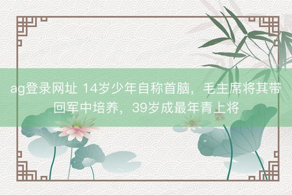 ag登录网址 14岁少年自称首脑，毛主席将其带回军中培养，39岁成最年青上将