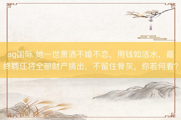 ag国际 她一世萧洒不婚不恋，用钱如活水，最终聘任将全部财产捐出，不留住骨灰，你若何看？