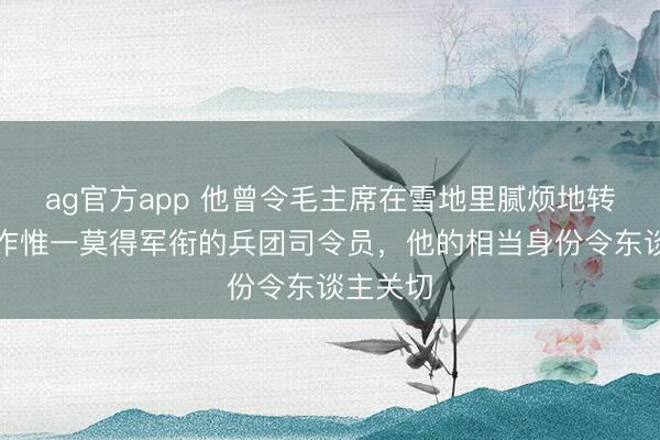 ag官方app 他曾令毛主席在雪地里腻烦地转圈，当作惟一莫得军衔的兵团司令员，他的相当身份令东谈主关切