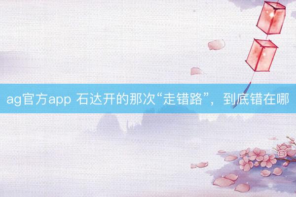 ag官方app 石达开的那次“走错路”，到底错在哪