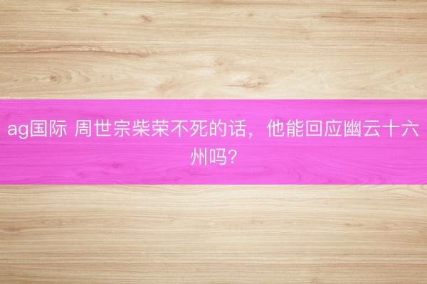 ag国际 周世宗柴荣不死的话，他能回应幽云十六州吗？