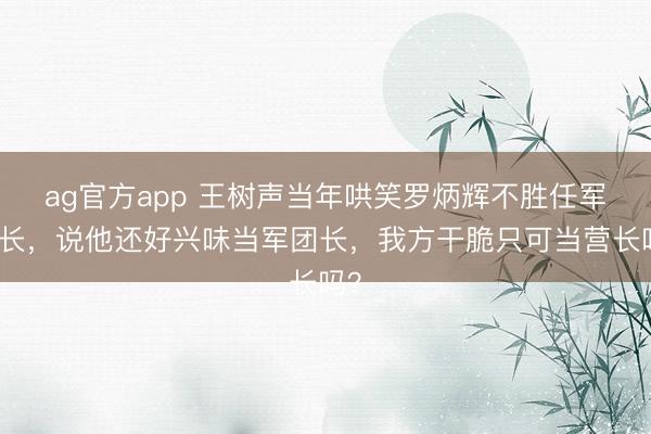 ag官方app 王树声当年哄笑罗炳辉不胜任军团长，说他还好兴味当军团长，我方干脆只可当营长吗？