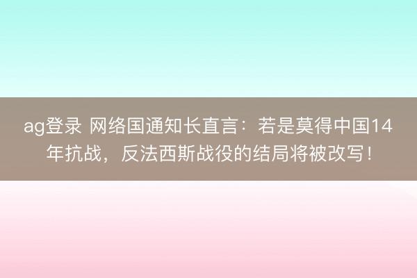 ag登录 网络国通知长直言：若是莫得中国14年抗战，反法西斯战役的结局将被改写！