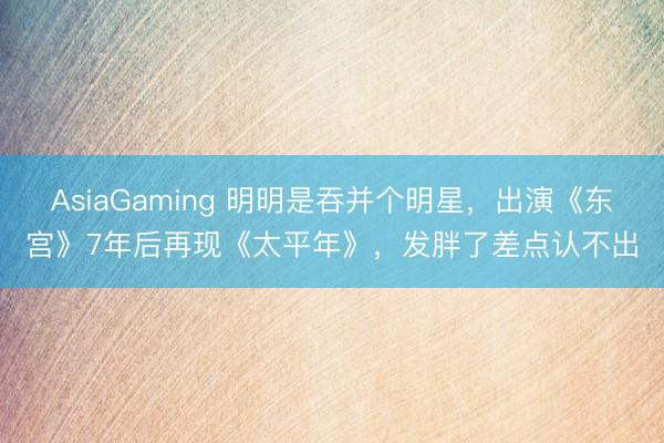 AsiaGaming 明明是吞并个明星，出演《东宫》7年后再现《太平年》，发胖了差点认不出