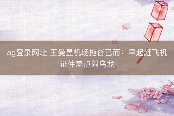 ag登录网址 王曼昱机场拖沓已而：早起赶飞机证件差点闹乌龙