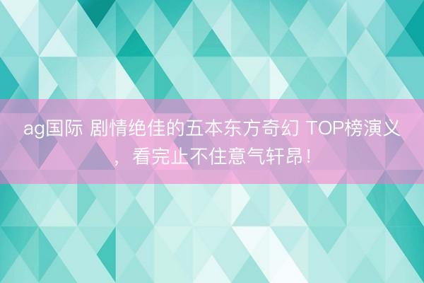 ag国际 剧情绝佳的五本东方奇幻 TOP榜演义,看完止不住意气轩昂!