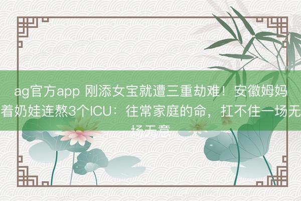 ag官方app 刚添女宝就遭三重劫难！安徽姆妈抱着奶娃连熬3个ICU：往常家庭的命，扛不住一场无意