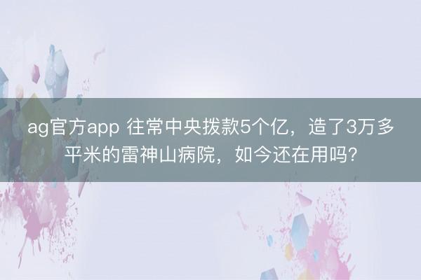 ag官方app 往常中央拨款5个亿，造了3万多平米的雷神山病院，如今还在用吗？