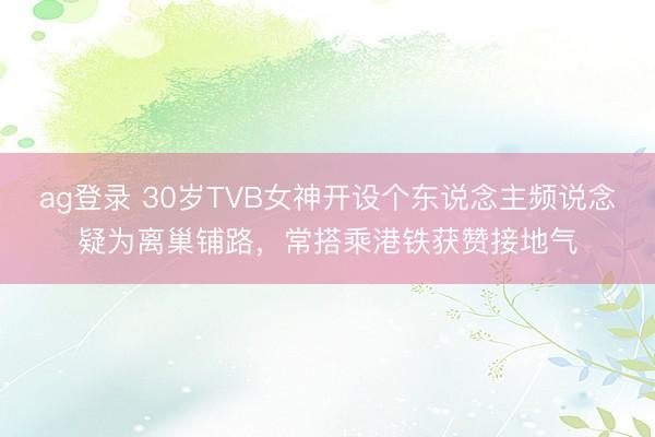 ag登录 30岁TVB女神开设个东说念主频说念疑为离巢铺路,常搭乘港铁获赞接地气