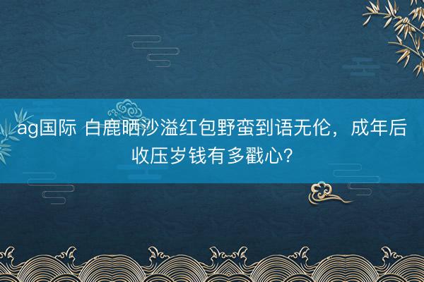 ag国际 白鹿晒沙溢红包野蛮到语无伦，成年后收压岁钱有多戳心？