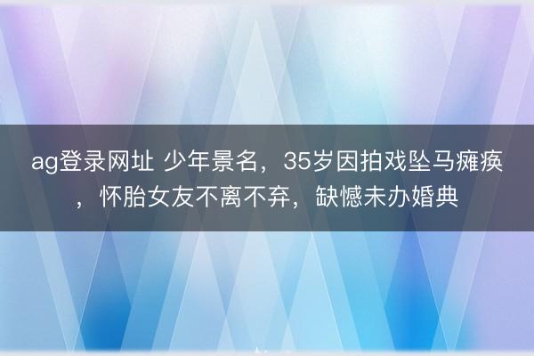 ag登录网址 少年景名，35岁因拍戏坠马瘫痪，怀胎女友不离不弃，缺憾未办婚典