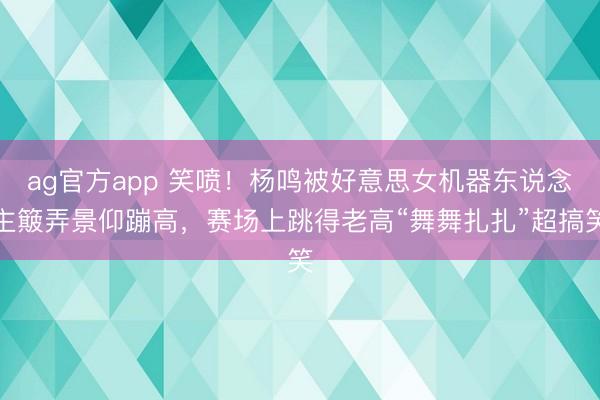 ag官方app 笑喷！杨鸣被好意思女机器东说念主簸弄景仰蹦高，赛场上跳得老高“舞舞扎扎”超搞笑