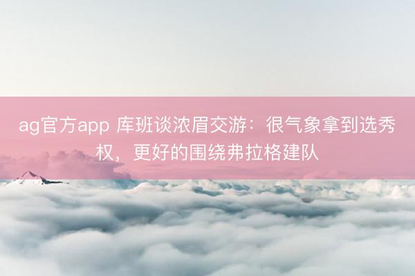 ag官方app 库班谈浓眉交游:很气象拿到选秀权,更好的围绕弗拉格建队