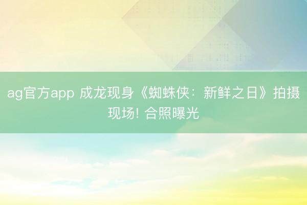ag官方app 成龙现身《蜘蛛侠:新鲜之日》拍摄现场! 合照曝光