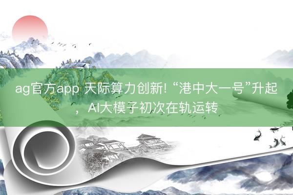 ag官方app 天际算力创新! “港中大一号”升起，AI大模子初次在轨运转
