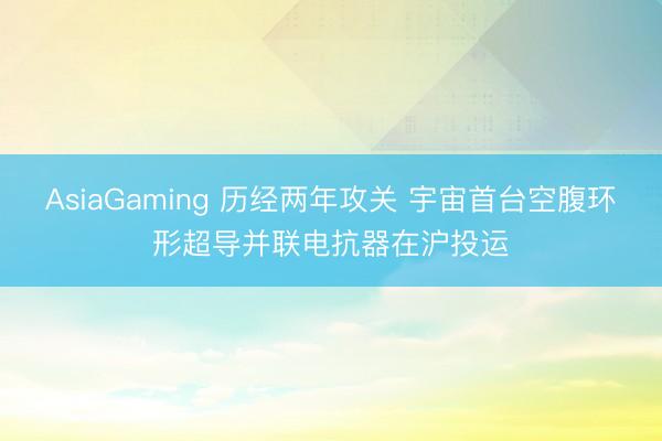 AsiaGaming 历经两年攻关 宇宙首台空腹环形超导并联电抗器在沪投运