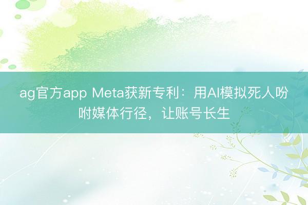 ag官方app Meta获新专利：用AI模拟死人吩咐媒体行径，让账号长生