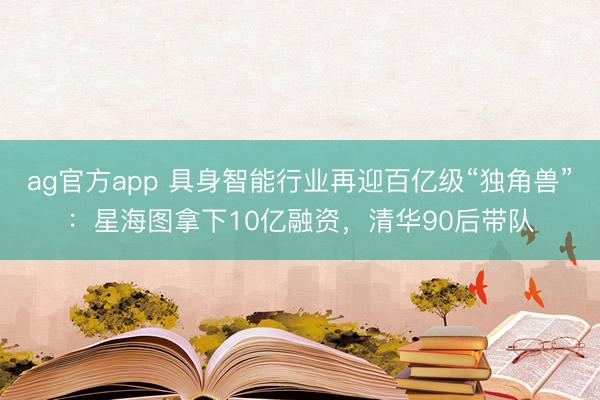 ag官方app 具身智能行业再迎百亿级“独角兽”：星海图拿下10亿融资，清华90后带队