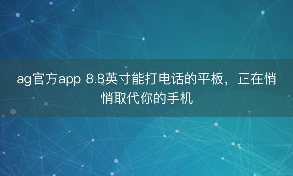 ag官方app 8.8英寸能打电话的平板，正在悄悄取代你的手机