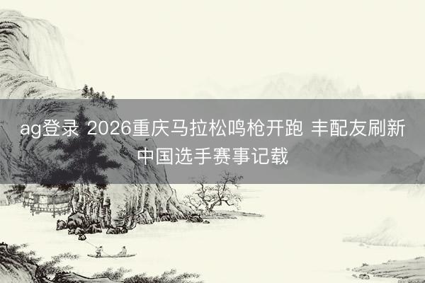 ag登录 2026重庆马拉松鸣枪开跑 丰配友刷新中国选手赛事记载