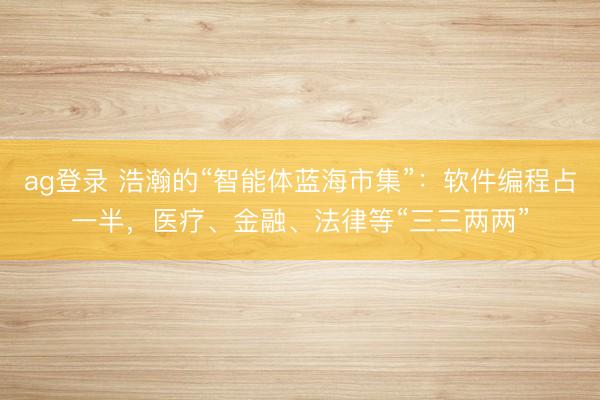 ag登录 浩瀚的“智能体蓝海市集”：软件编程占一半，医疗、金融、法律等“三三两两”