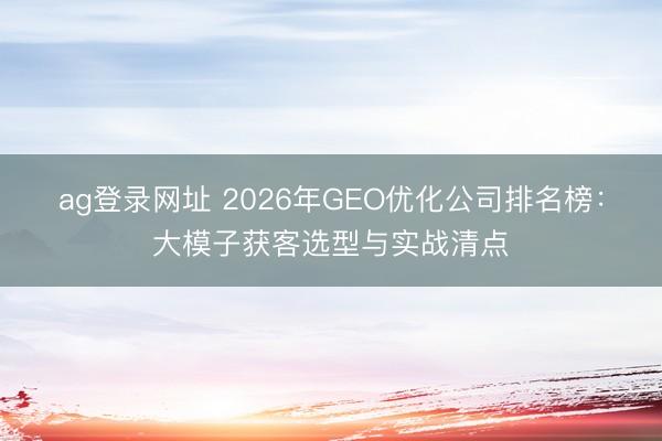 ag登录网址 2026年GEO优化公司排名榜：大模子获客选型与实战清点