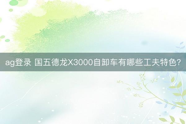ag登录 国五德龙X3000自卸车有哪些工夫特色？