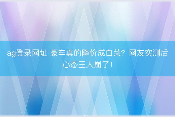 ag登录网址 豪车真的降价成白菜?网友实测后心态王人崩了!